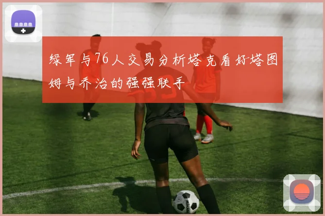 绿军与76人交易分析塔克看好塔图姆与乔治的强强联手