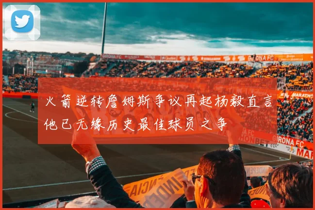 火箭逆转詹姆斯争议再起杨毅直言他已无缘历史最佳球员之争