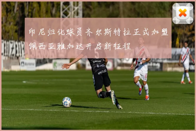 印尼归化球员齐尔斯特拉正式加盟佩西亚雅加达开启新征程