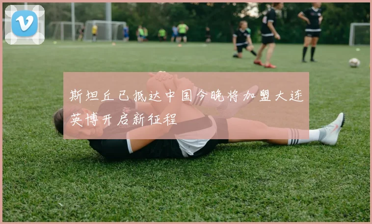 斯坦丘已抵达中国今晚将加盟大连英博开启新征程