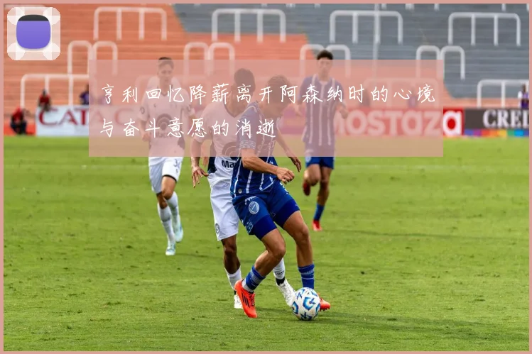 亨利回忆降薪离开阿森纳时的心境与奋斗意愿的消逝