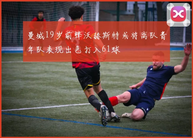 曼城19岁前锋沃赫斯特或将离队青年队表现出色打入61球