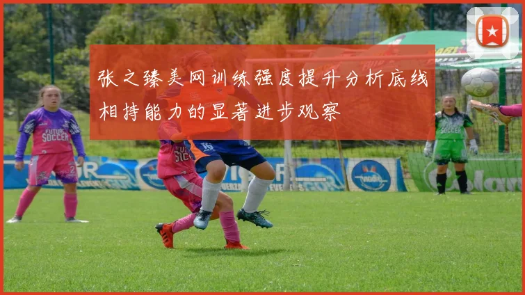 张之臻美网训练强度提升分析底线相持能力的显著进步观察