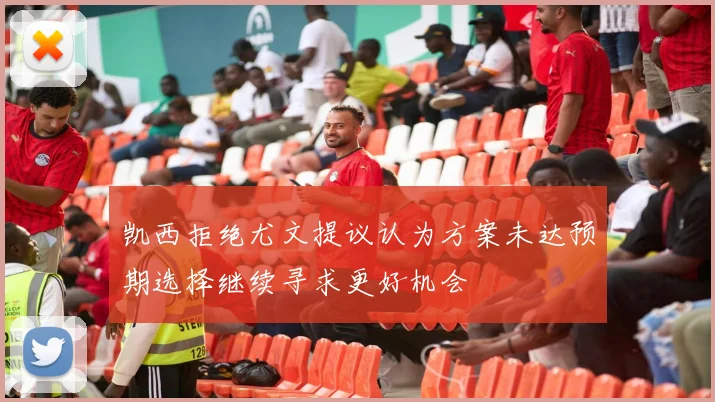 凯西拒绝尤文提议认为方案未达预期选择继续寻求更好机会