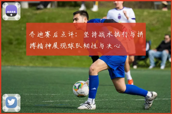 乔迪赛后点评：坚持战术执行与拼搏精神展现球队韧性与决心