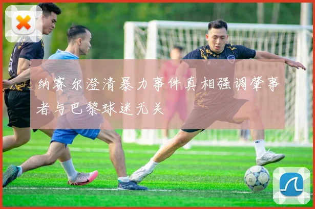纳赛尔澄清暴力事件真相强调肇事者与巴黎球迷无关