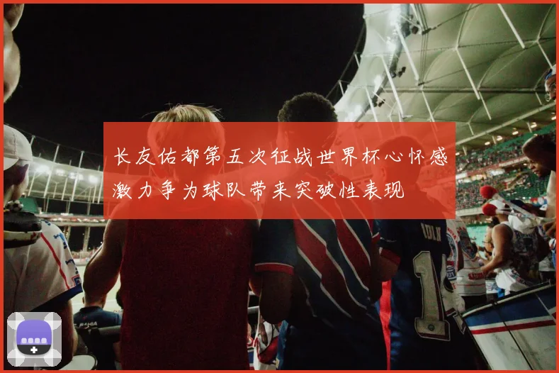 长友佑都第五次征战世界杯心怀感激力争为球队带来突破性表现