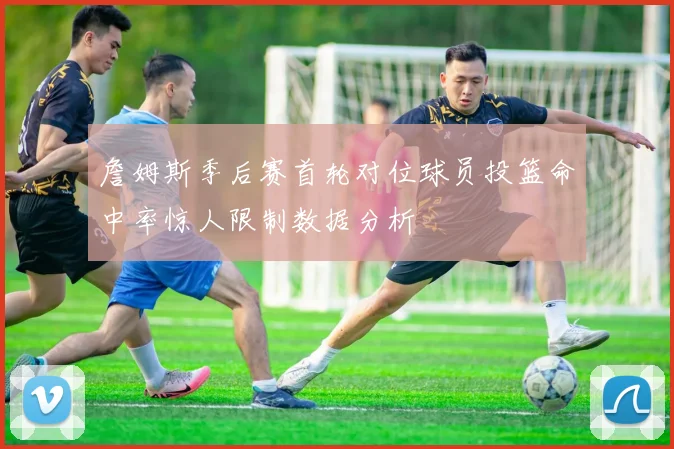 詹姆斯季后赛首轮对位球员投篮命中率惊人限制数据分析