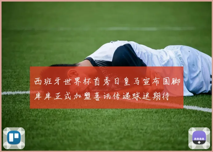 西班牙世界杯首秀日皇马宣布国脚库库正式加盟喜讯传递球迷期待