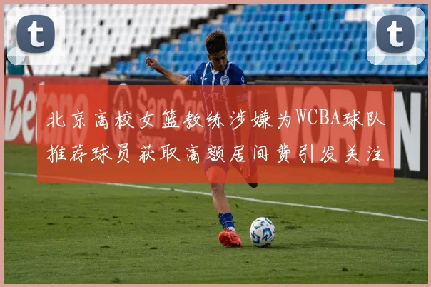 北京高校女篮教练涉嫌为WCBA球队推荐球员获取高额居间费引发关注