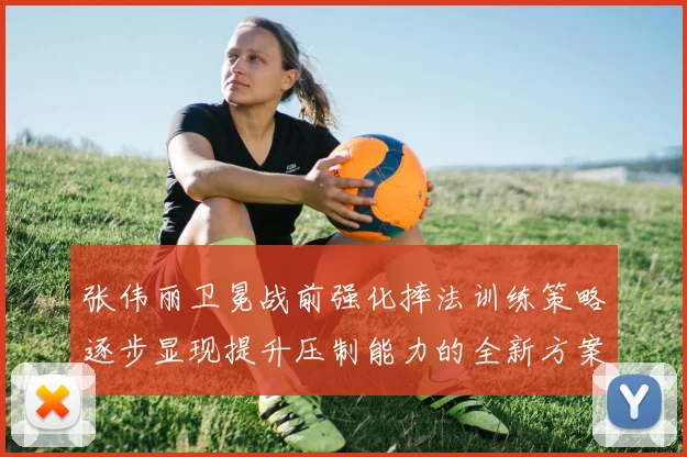 张伟丽卫冕战前强化摔法训练策略逐步显现提升压制能力的全新方案