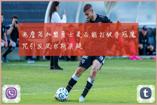 老詹若加盟勇士是否能打破夺冠魔咒引发皮尔斯质疑