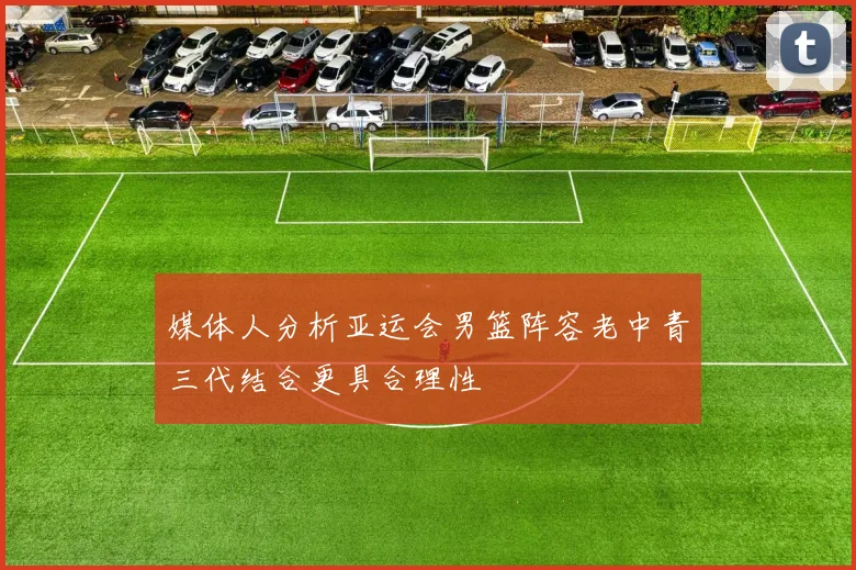 媒体人分析亚运会男篮阵容老中青三代结合更具合理性