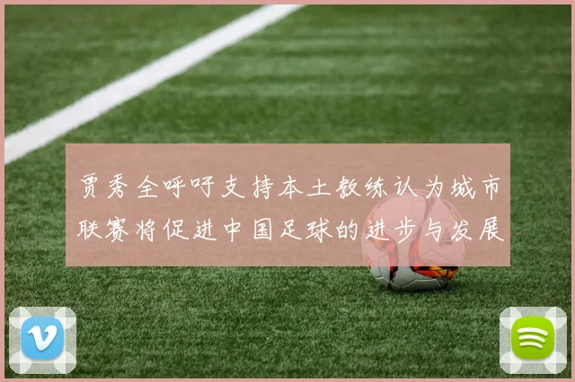 贾秀全呼吁支持本土教练认为城市联赛将促进中国足球的进步与发展