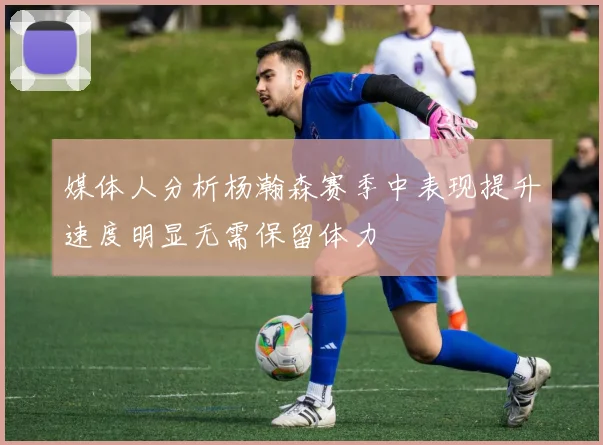 媒体人分析杨瀚森赛季中表现提升速度明显无需保留体力