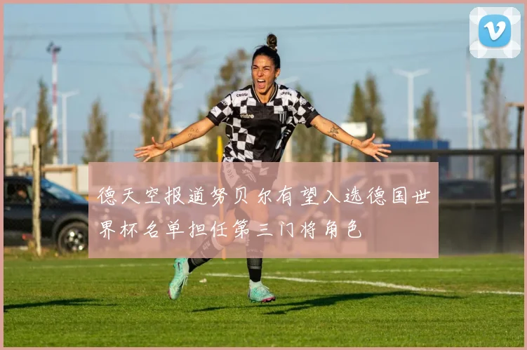 德天空报道努贝尔有望入选德国世界杯名单担任第三门将角色