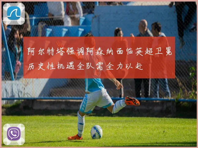 阿尔特塔强调阿森纳面临英超卫冕历史性机遇全队需全力以赴