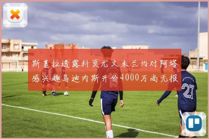 斯基拉透露科莫尤文米兰均对阿塔感兴趣乌迪内斯开价4000万尚无报价