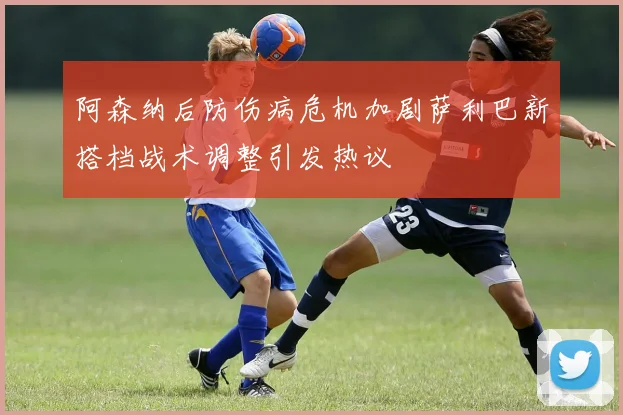 阿森纳后防伤病危机加剧萨利巴新搭档战术调整引发热议