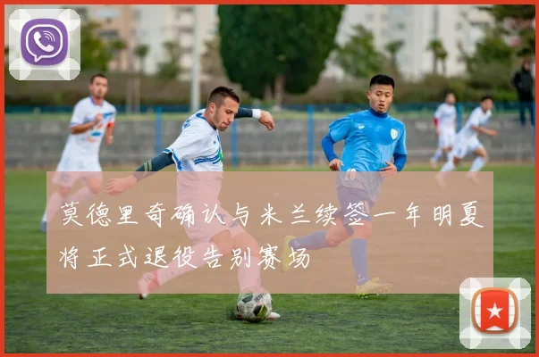 莫德里奇确认与米兰续签一年明夏将正式退役告别赛场
