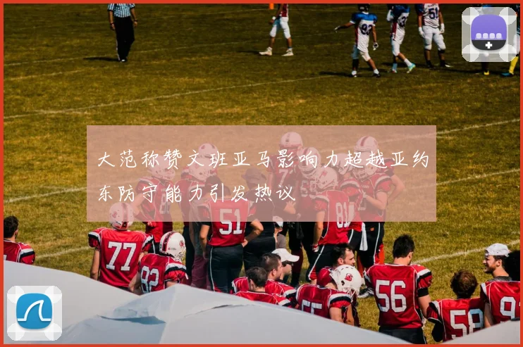 大范称赞文班亚马影响力超越亚约东防守能力引发热议