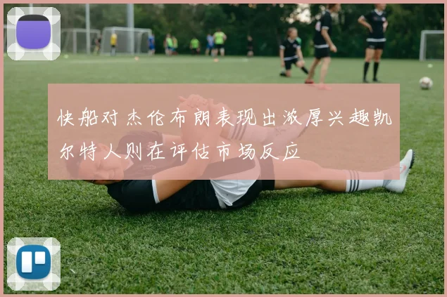 快船对杰伦布朗表现出浓厚兴趣凯尔特人则在评估市场反应